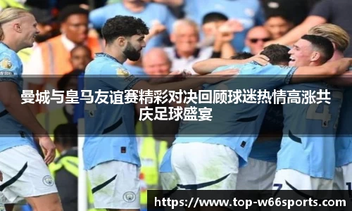 曼城与皇马友谊赛精彩对决回顾球迷热情高涨共庆足球盛宴